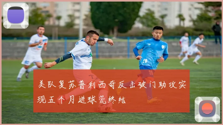 美队复苏普利西奇反击破门助攻实现五个月进球荒终结