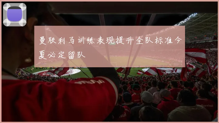 曼联利马训练表现提升全队标准今夏必定留队