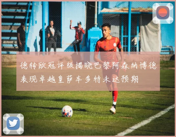 德转欧冠评级揭晓巴黎阿森纳博德表现卓越皇萨车多特未达预期