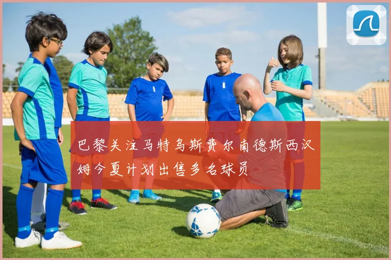 巴黎关注马特乌斯费尔南德斯西汉姆今夏计划出售多名球员