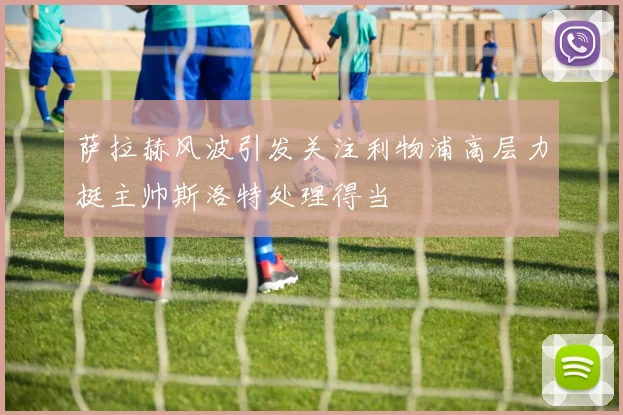萨拉赫风波引发关注利物浦高层力挺主帅斯洛特处理得当