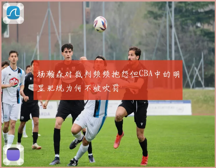 杨瀚森对裁判频频抱怨但CBA中的明显犯规为何不被吹罚