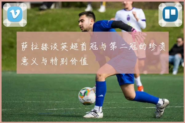 萨拉赫谈英超首冠与第二冠的珍贵意义与特别价值