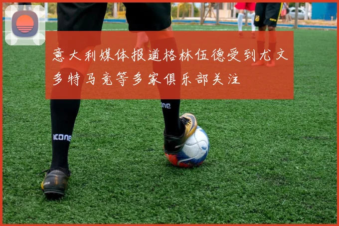 意大利媒体报道格林伍德受到尤文多特马竞等多家俱乐部关注