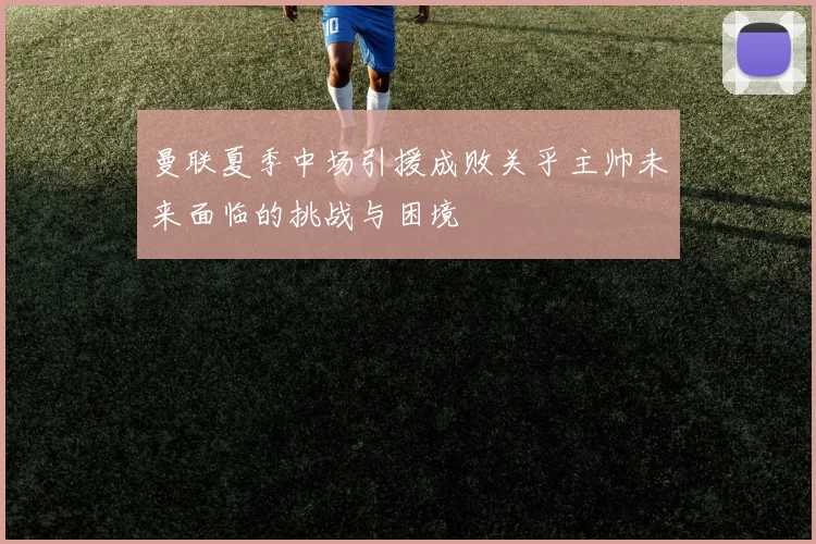 曼联夏季中场引援成败关乎主帅未来面临的挑战与困境