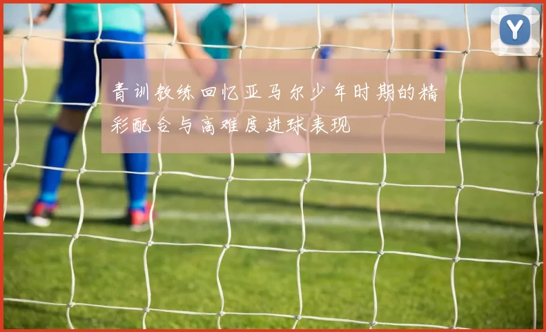青训教练回忆亚马尔少年时期的精彩配合与高难度进球表现