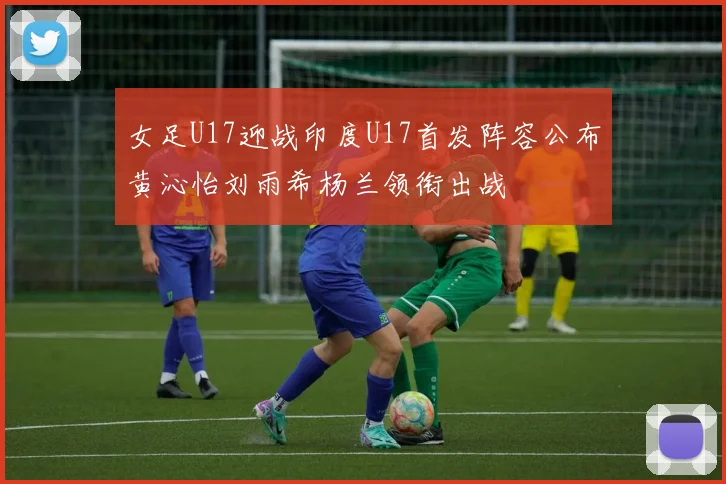 女足U17迎战印度U17首发阵容公布黄沁怡刘雨希杨兰领衔出战